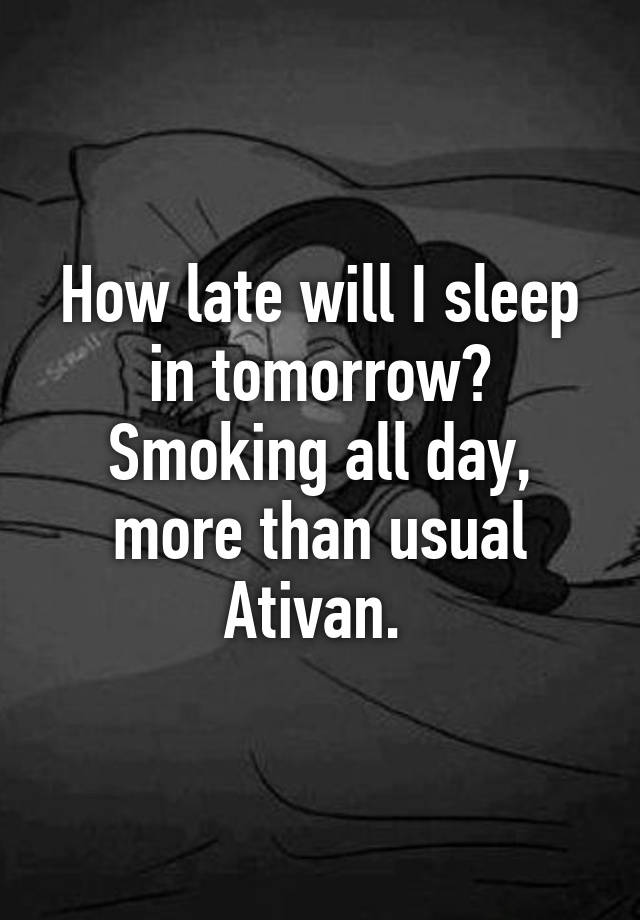 How late will I sleep in tomorrow? Smoking all day, more than usual Ativan. 