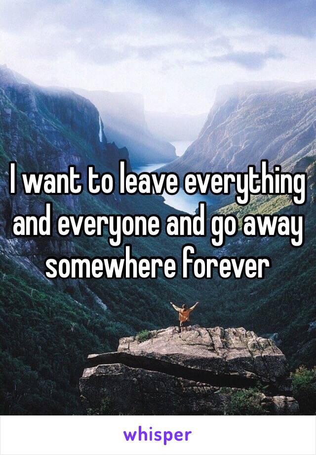 I want to leave everything and everyone and go away somewhere forever 