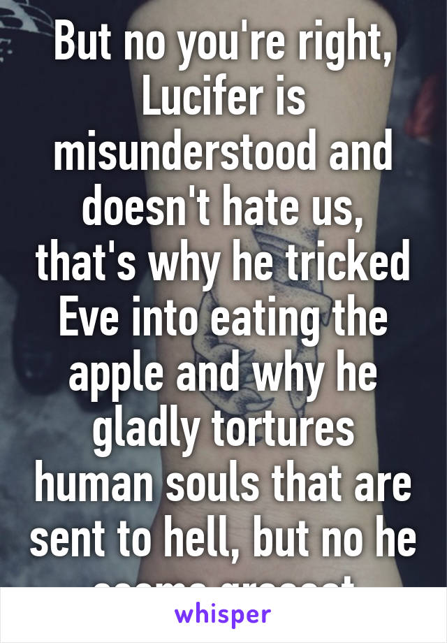 But no you're right, Lucifer is misunderstood and doesn't hate us, that's why he tricked Eve into eating the apple and why he gladly tortures human souls that are sent to hell, but no he seems greeeat