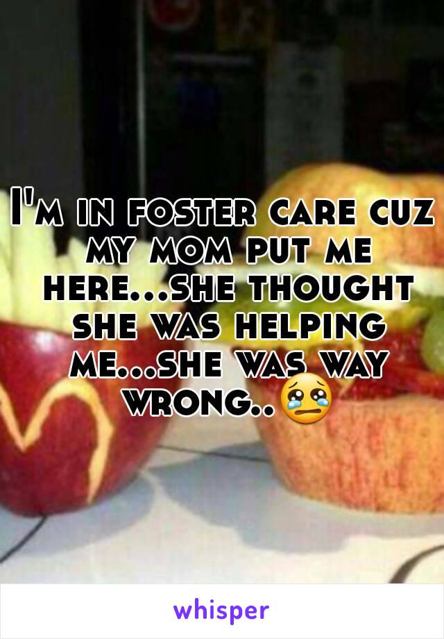 I'm in foster care cuz my mom put me here...she thought she was helping me...she was way wrong..😢