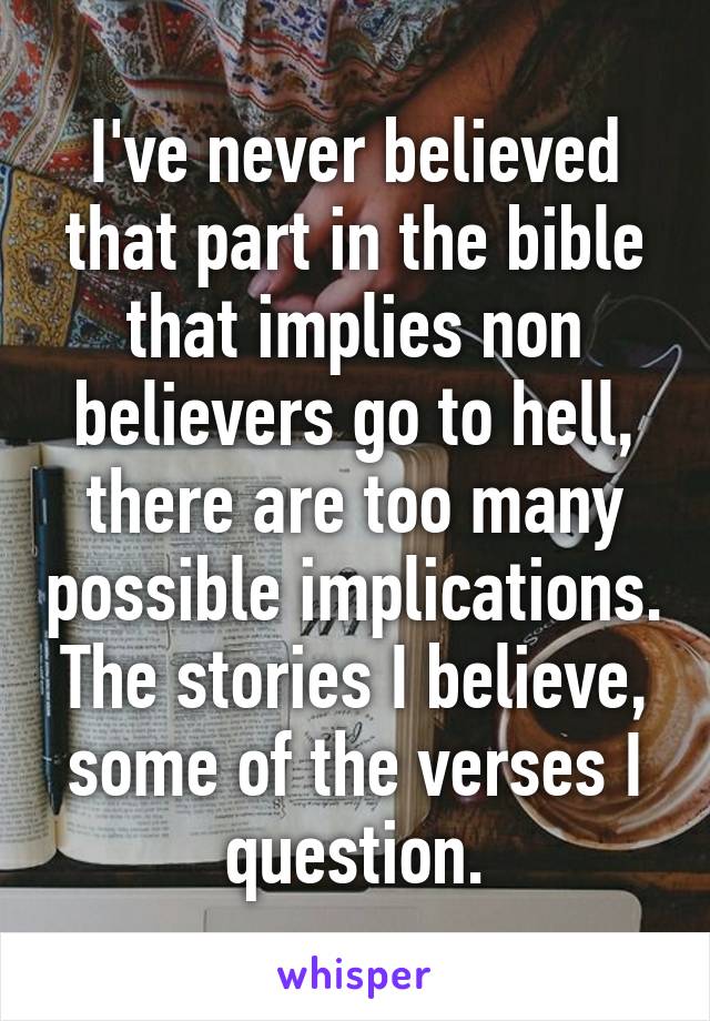 I've never believed that part in the bible that implies non believers go to hell, there are too many possible implications. The stories I believe, some of the verses I question.