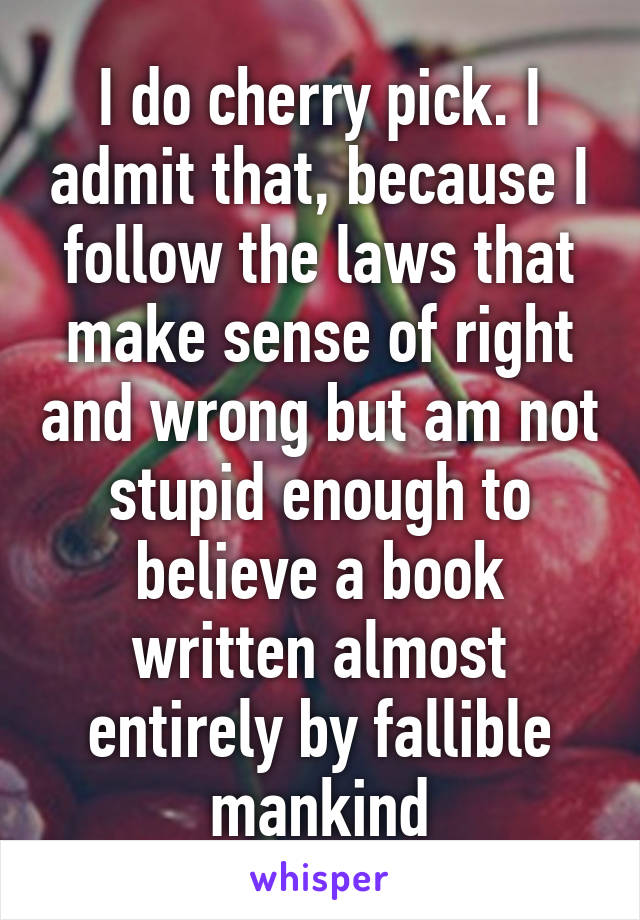 I do cherry pick. I admit that, because I follow the laws that make sense of right and wrong but am not stupid enough to believe a book written almost entirely by fallible mankind