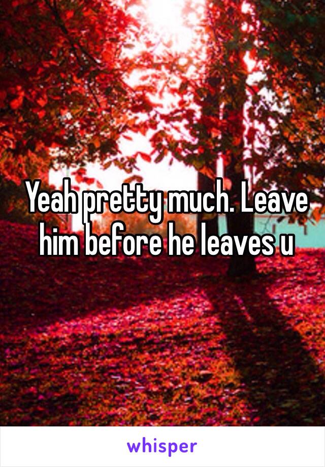 Yeah pretty much. Leave him before he leaves u 