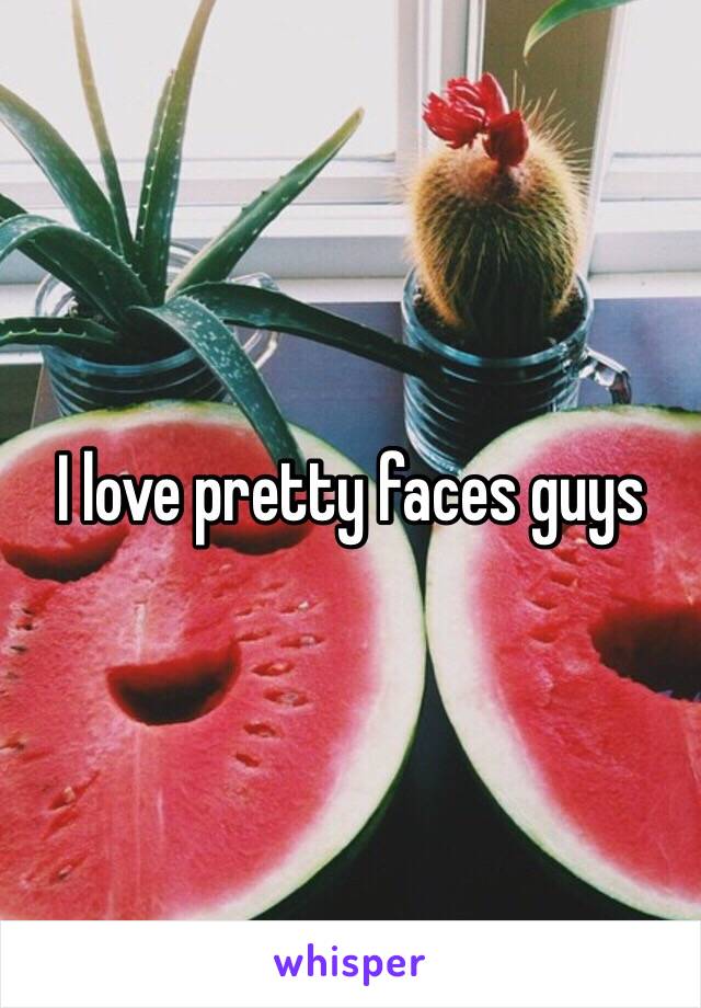 I love pretty faces guys 
