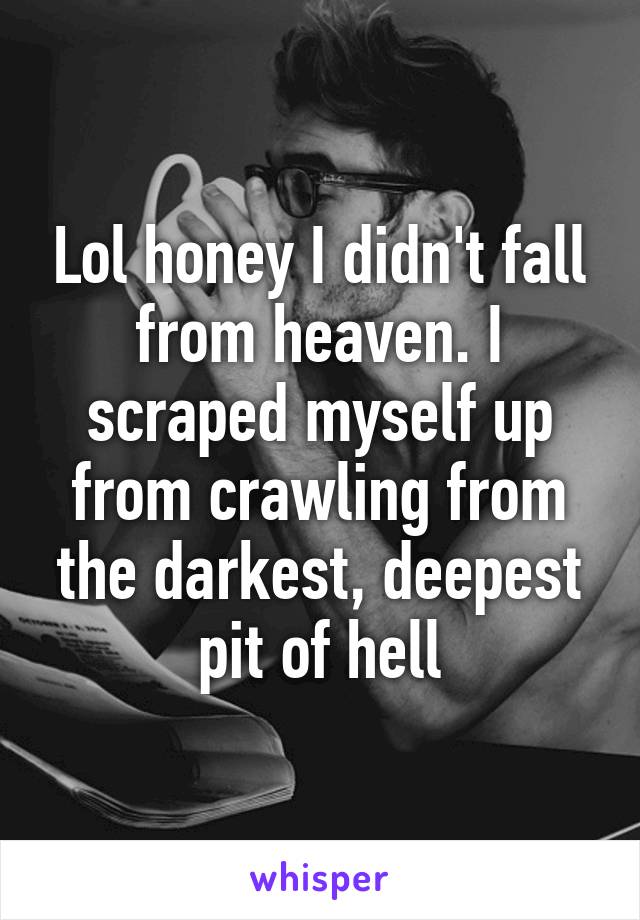 Lol honey I didn't fall from heaven. I scraped myself up from crawling from the darkest, deepest pit of hell
