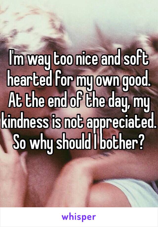 I'm way too nice and soft hearted for my own good. At the end of the day, my kindness is not appreciated. So why should I bother? 