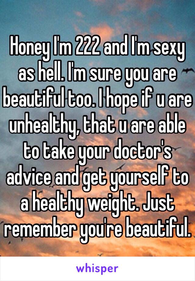 Honey I'm 222 and I'm sexy as hell. I'm sure you are beautiful too. I hope if u are unhealthy, that u are able to take your doctor's advice and get yourself to a healthy weight. Just remember you're beautiful. 