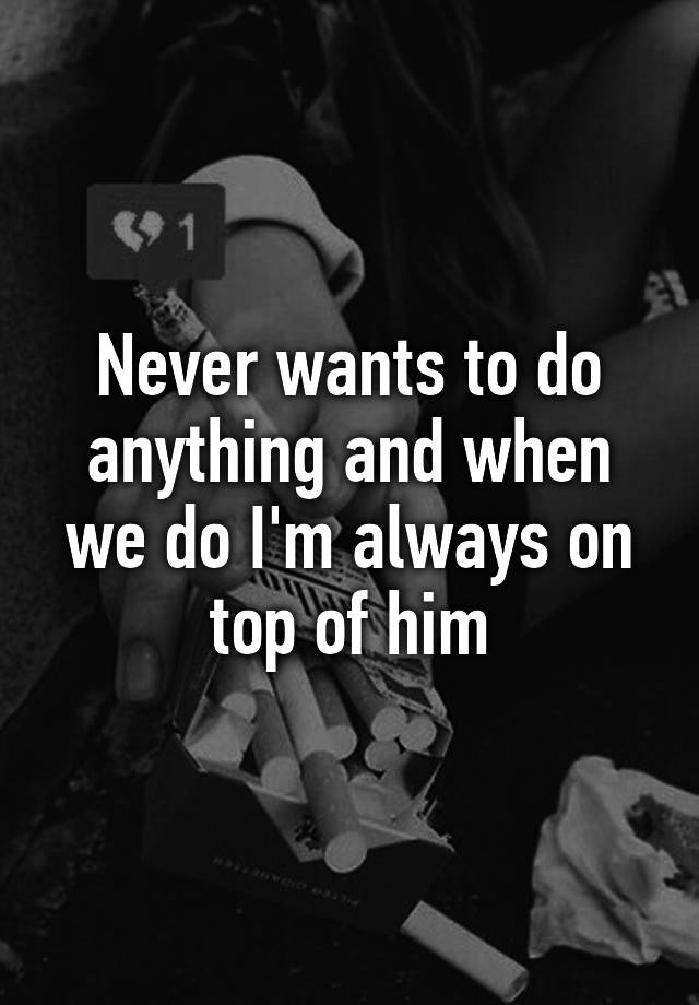 never-wants-to-do-anything-and-when-we-do-i-m-always-on-top-of-him