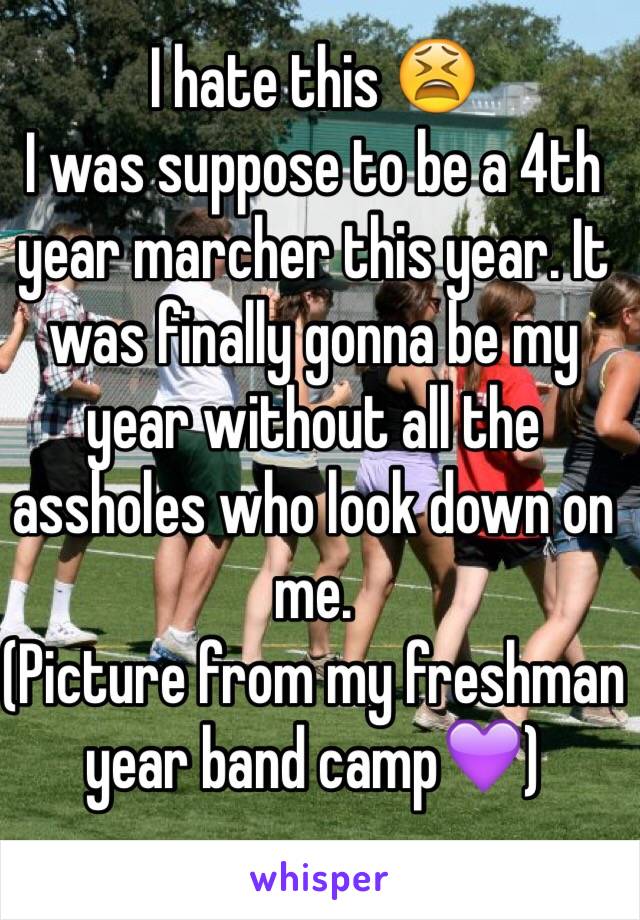 I hate this 😫
I was suppose to be a 4th year marcher this year. It was finally gonna be my year without all the assholes who look down on me. 
(Picture from my freshman year band camp💜) 