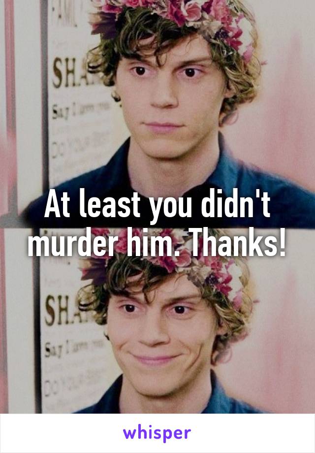 At least you didn't murder him. Thanks!