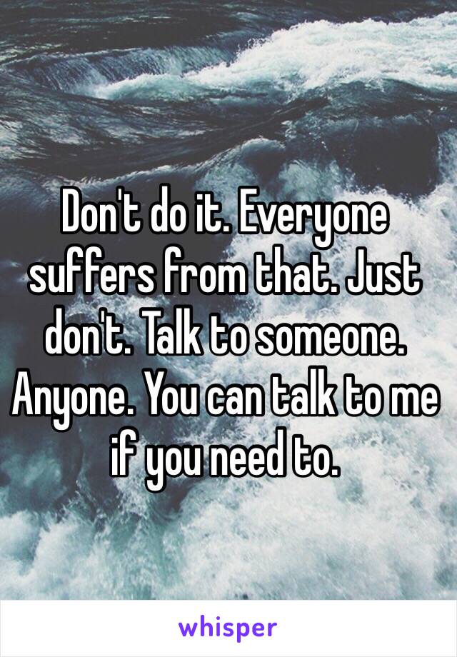 Don't do it. Everyone suffers from that. Just don't. Talk to someone. Anyone. You can talk to me if you need to.