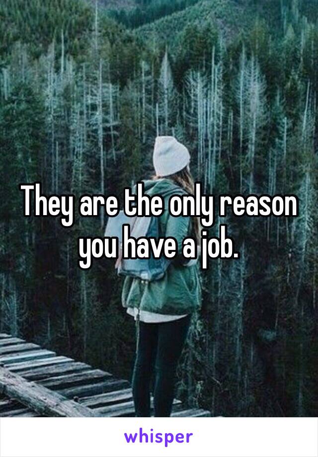 They are the only reason you have a job.