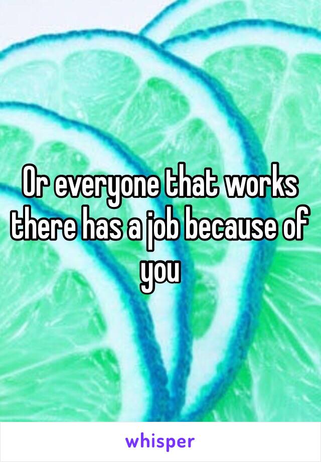 Or everyone that works there has a job because of you