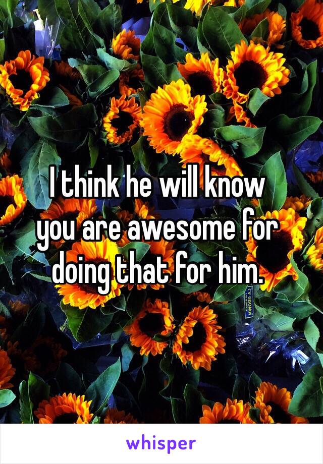 I think he will know 
you are awesome for 
doing that for him.