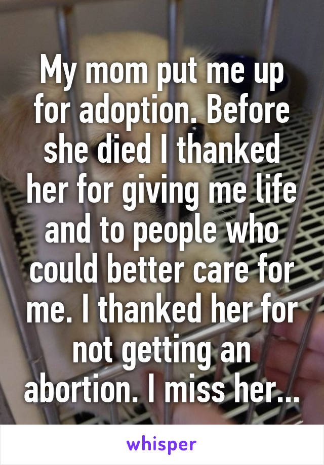 My mom put me up for adoption. Before she died I thanked her for giving me life and to people who could better care for me. I thanked her for not getting an abortion. I miss her...