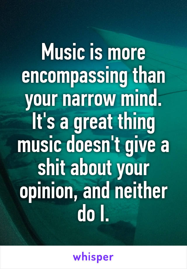 Music is more encompassing than your narrow mind. It's a great thing music doesn't give a shit about your opinion, and neither do I.
