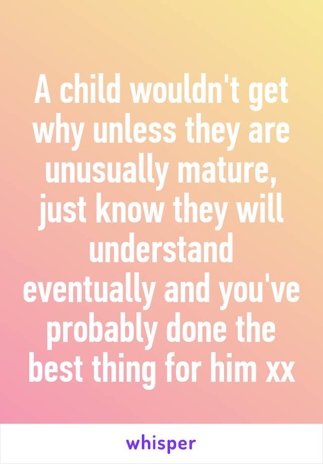 A child wouldn't get why unless they are unusually mature, just know they will understand eventually and you've probably done the best thing for him xx