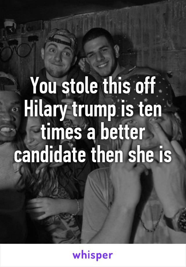 You stole this off Hilary trump is ten times a better candidate then she is 