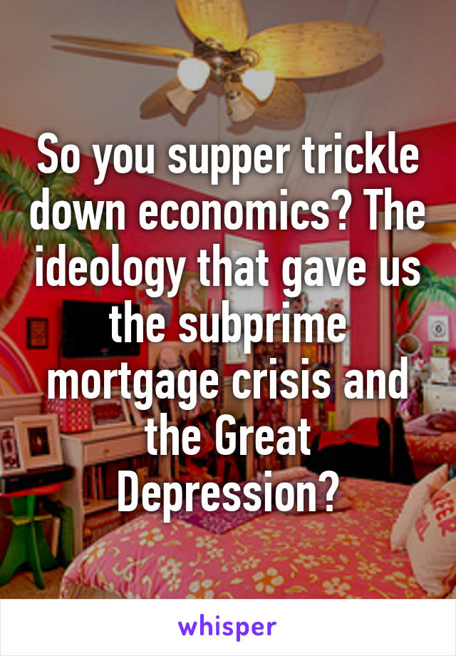 So you supper trickle down economics? The ideology that gave us the subprime mortgage crisis and the Great Depression?