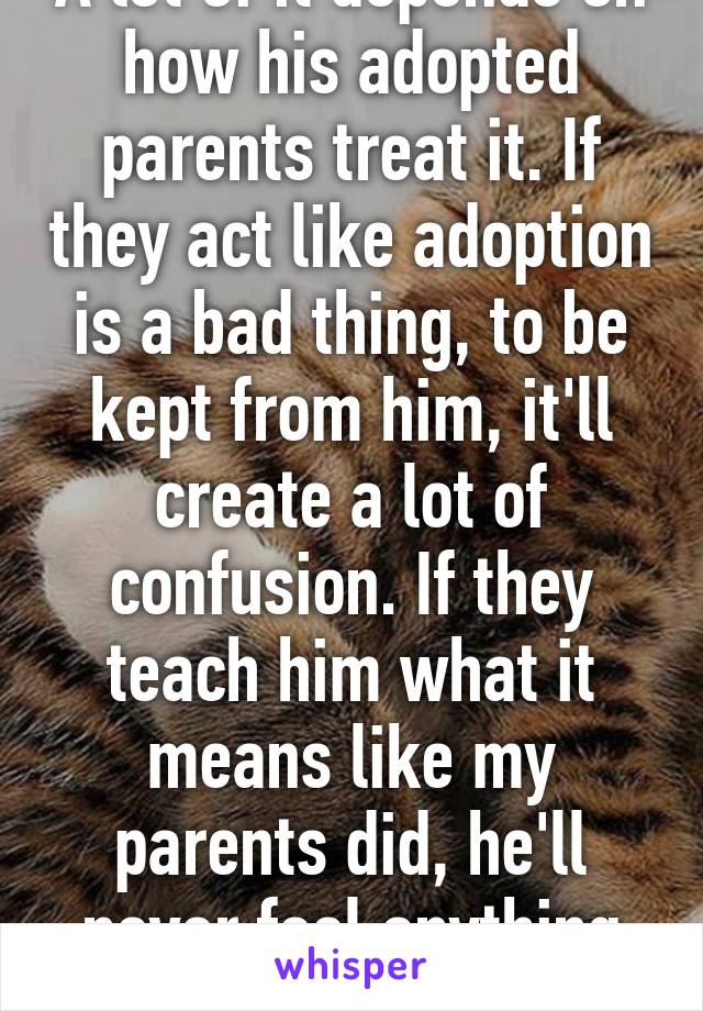 A lot of it depends on how his adopted parents treat it. If they act like adoption is a bad thing, to be kept from him, it'll create a lot of confusion. If they teach him what it means like my parents did, he'll never feel anything but grateful 