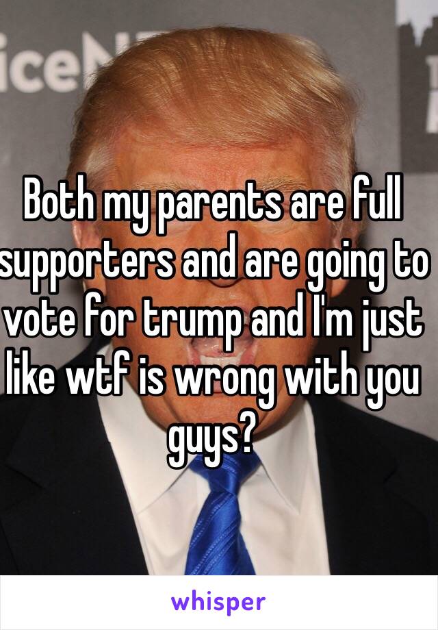 Both my parents are full supporters and are going to vote for trump and I'm just like wtf is wrong with you guys?