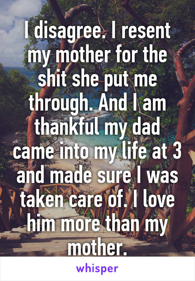 I disagree. I resent my mother for the shit she put me through. And I am thankful my dad came into my life at 3 and made sure I was taken care of. I love him more than my mother.