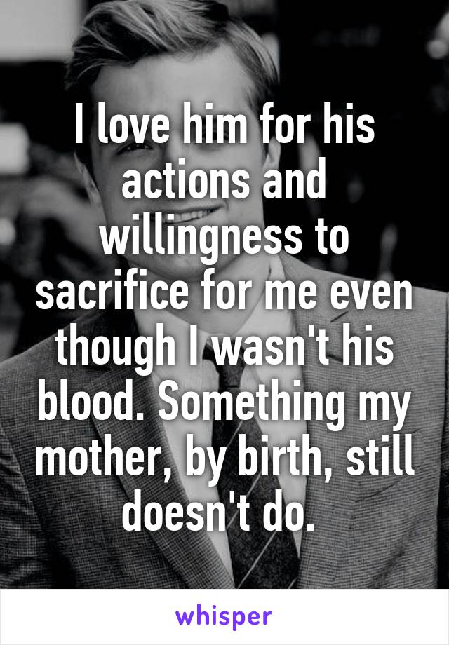 I love him for his actions and willingness to sacrifice for me even though I wasn't his blood. Something my mother, by birth, still doesn't do. 