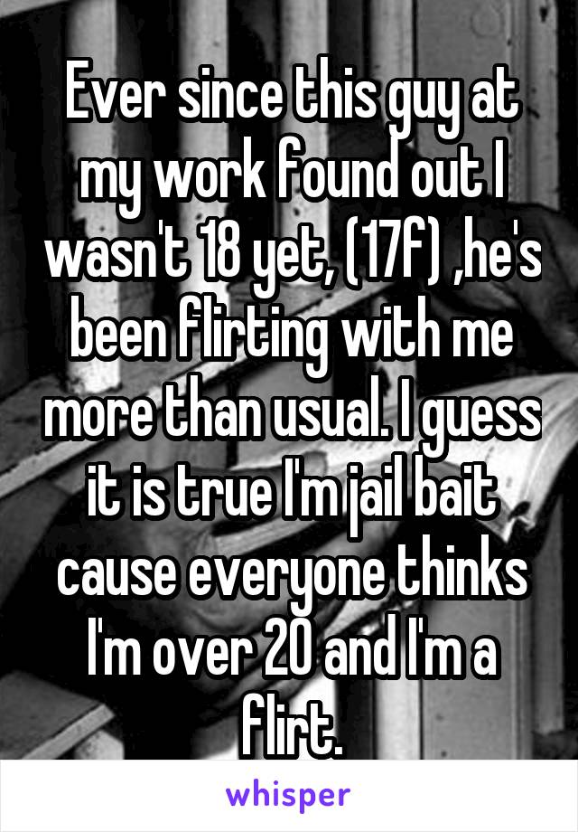 Ever since this guy at my work found out I wasn't 18 yet, (17f) ,he's been flirting with me more than usual. I guess it is true I'm jail bait cause everyone thinks I'm over 20 and I'm a flirt.