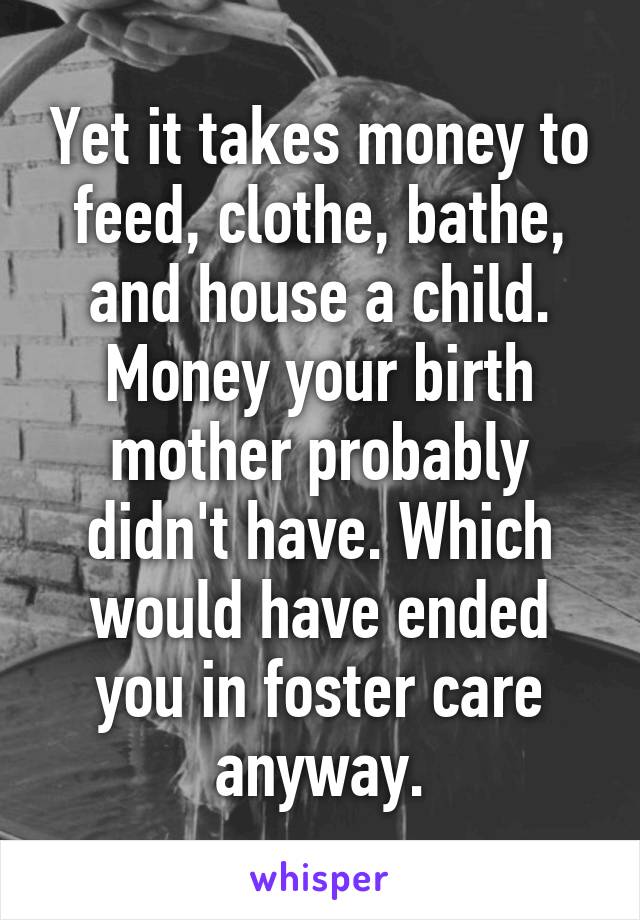 Yet it takes money to feed, clothe, bathe, and house a child. Money your birth mother probably didn't have. Which would have ended you in foster care anyway.