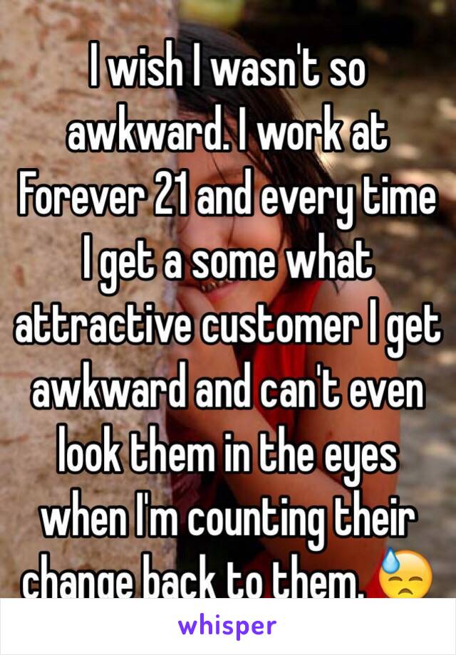 I wish I wasn't so awkward. I work at Forever 21 and every time I get a some what attractive customer I get awkward and can't even look them in the eyes when I'm counting their change back to them. 😓
