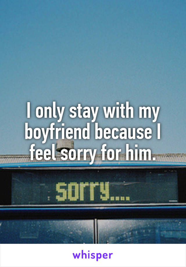 I only stay with my boyfriend because I feel sorry for him.