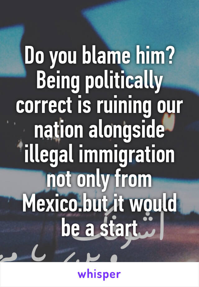 Do you blame him? Being politically correct is ruining our nation alongside illegal immigration not only from Mexico.but it would be a start