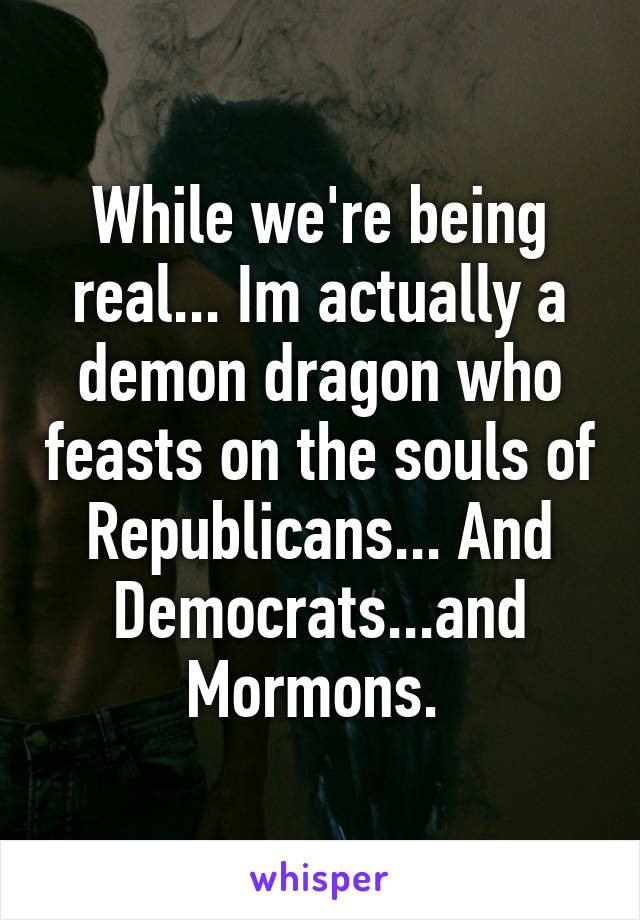 While we're being real... Im actually a demon dragon who feasts on the souls of Republicans... And Democrats...and Mormons. 