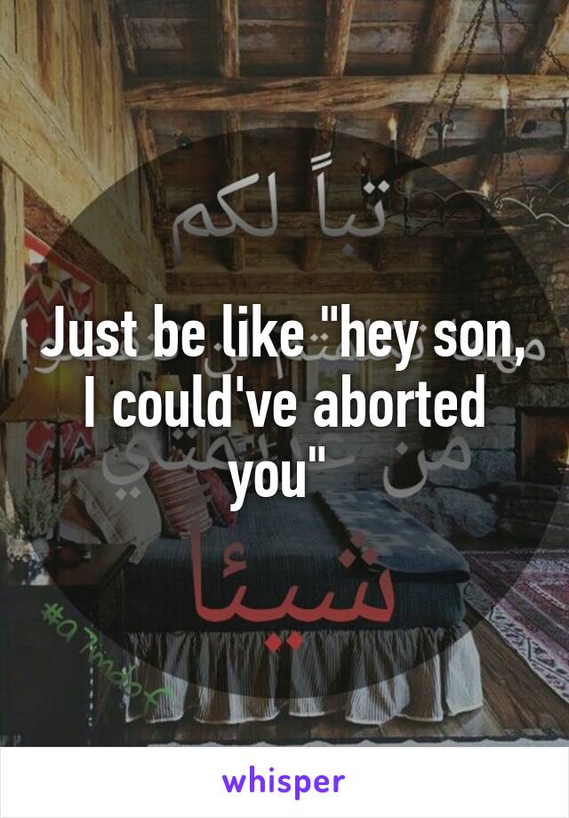 Just be like "hey son, I could've aborted you" 