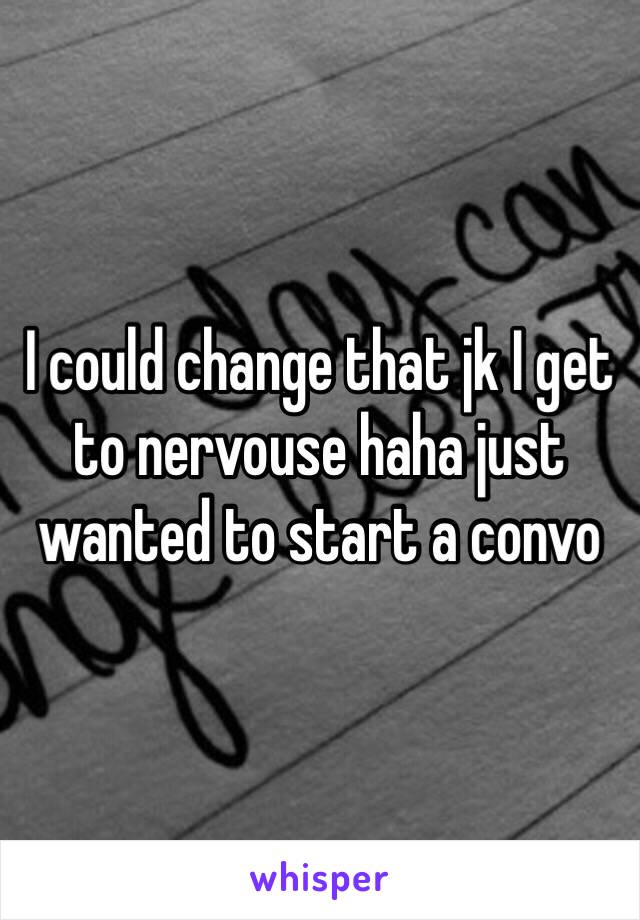 I could change that jk I get to nervouse haha just wanted to start a convo 