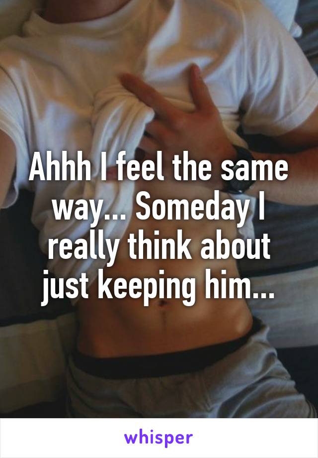 Ahhh I feel the same way... Someday I really think about just keeping him...