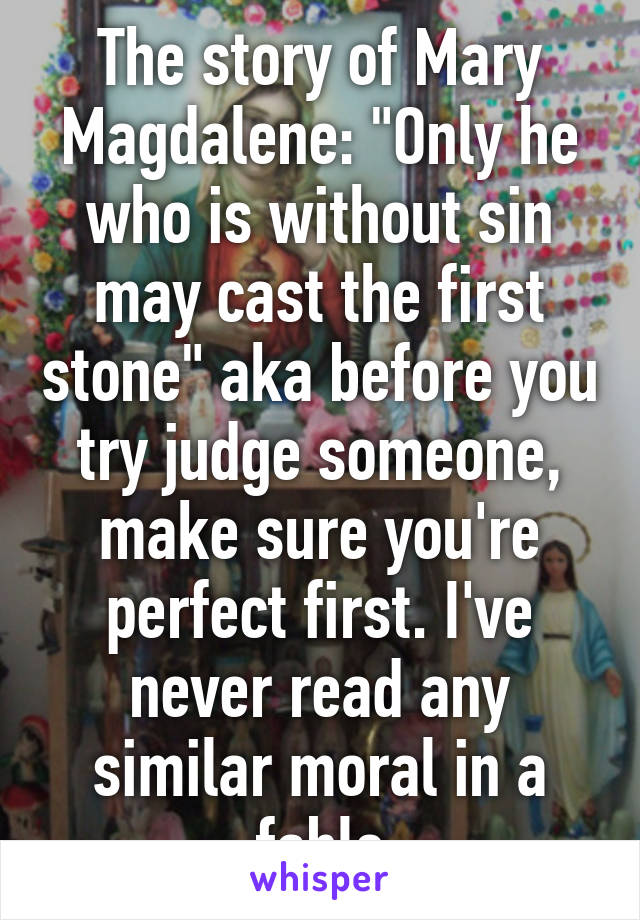 The story of Mary Magdalene: "Only he who is without sin may cast the first stone" aka before you try judge someone, make sure you're perfect first. I've never read any similar moral in a fable