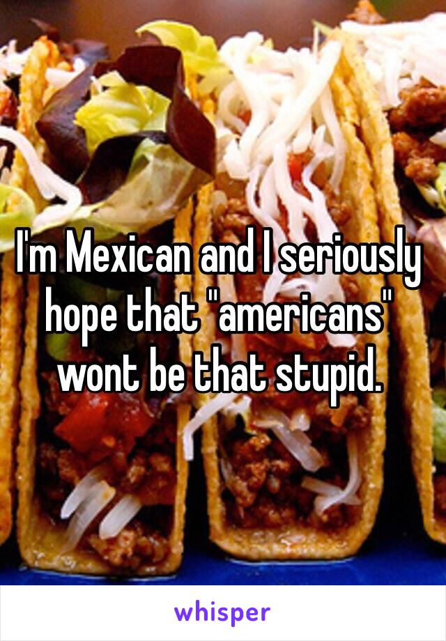 I'm Mexican and I seriously hope that "americans" wont be that stupid.