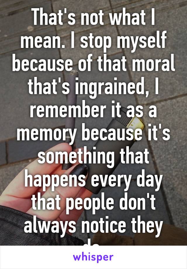 That's not what I mean. I stop myself because of that moral that's ingrained, I remember it as a memory because it's something that happens every day that people don't always notice they do.