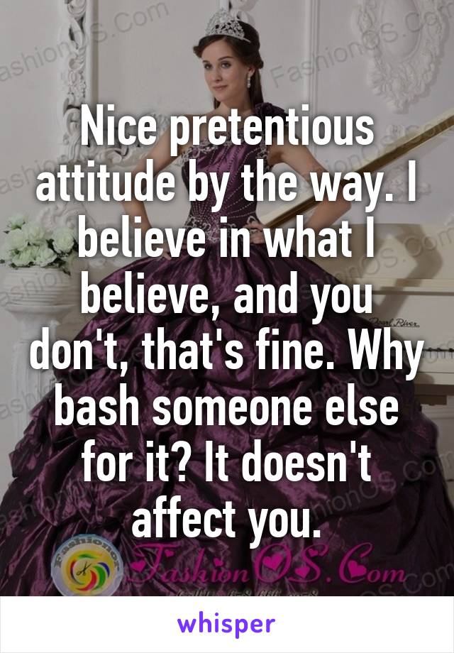 Nice pretentious attitude by the way. I believe in what I believe, and you don't, that's fine. Why bash someone else for it? It doesn't affect you.