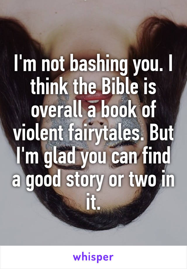 I'm not bashing you. I think the Bible is overall a book of violent fairytales. But I'm glad you can find a good story or two in it.