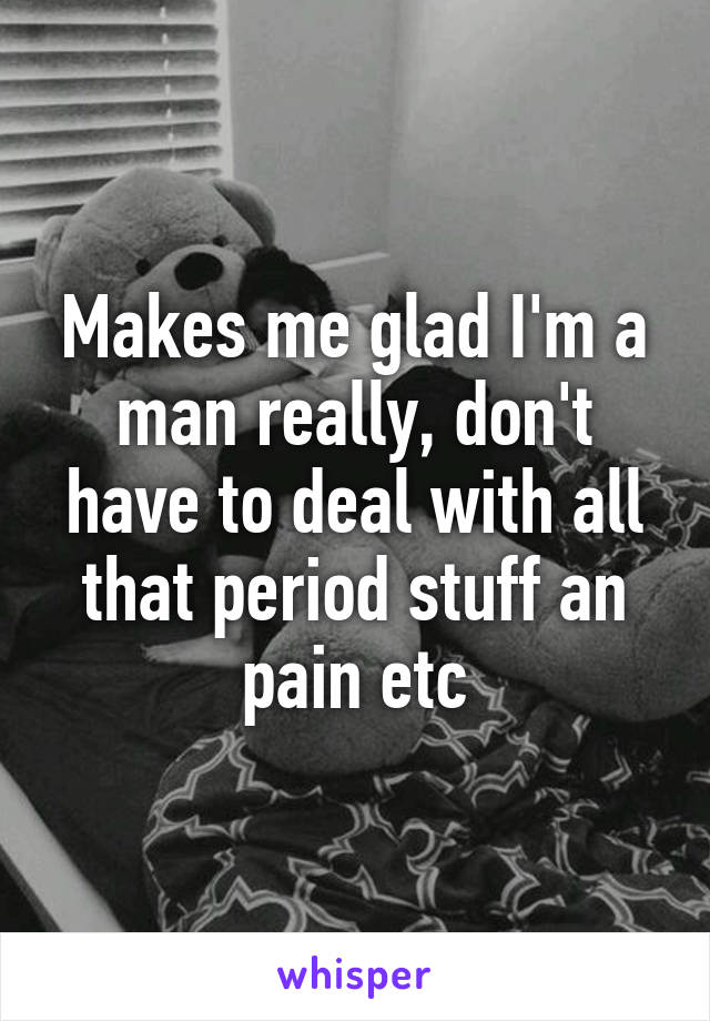 Makes me glad I'm a man really, don't have to deal with all that period stuff an pain etc