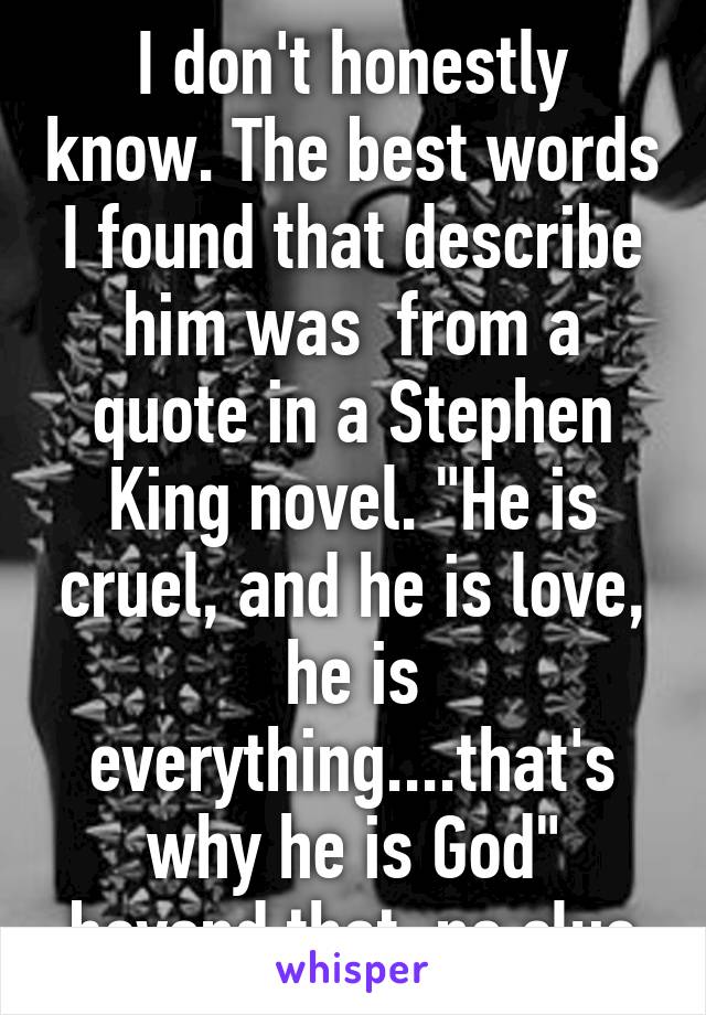 I don't honestly know. The best words I found that describe him was  from a quote in a Stephen King novel. "He is cruel, and he is love, he is everything....that's why he is God" beyond that, no clue