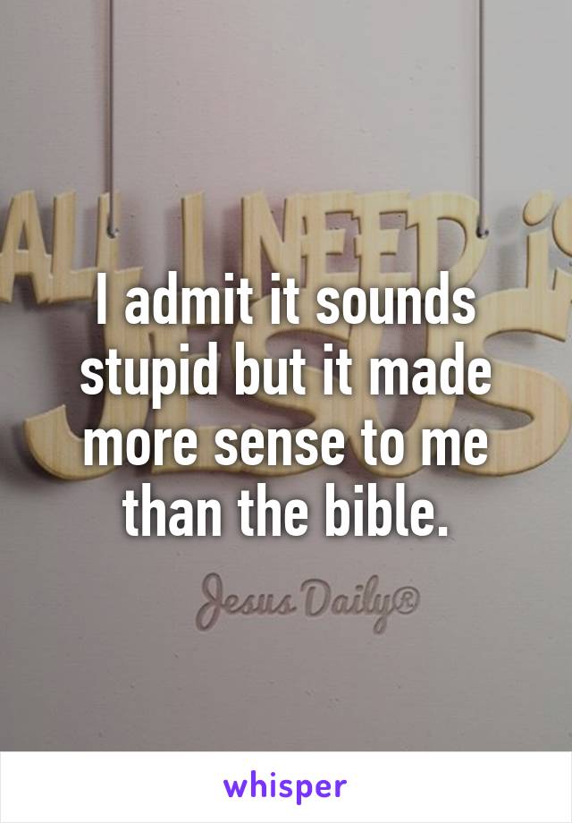 I admit it sounds stupid but it made more sense to me than the bible.