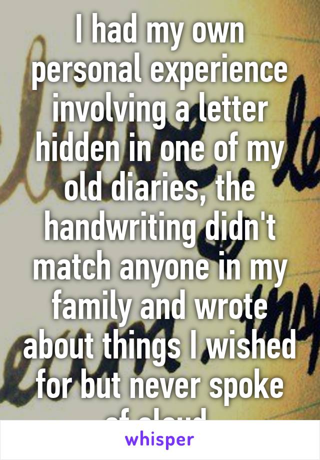 I had my own personal experience involving a letter hidden in one of my old diaries, the handwriting didn't match anyone in my family and wrote about things I wished for but never spoke of aloud.