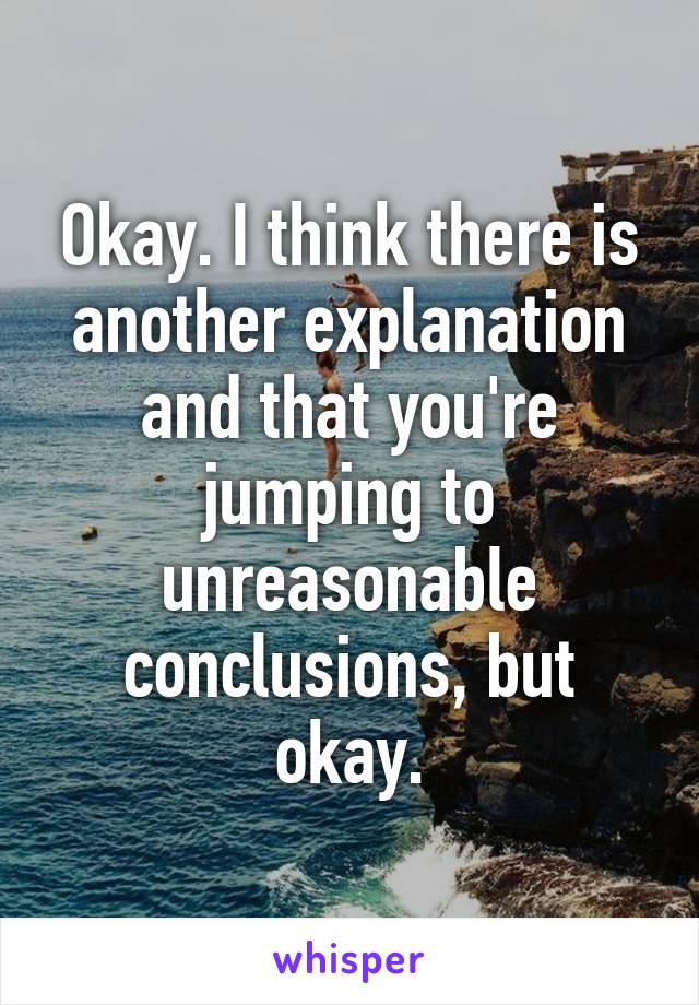 Okay. I think there is another explanation and that you're jumping to unreasonable conclusions, but okay.