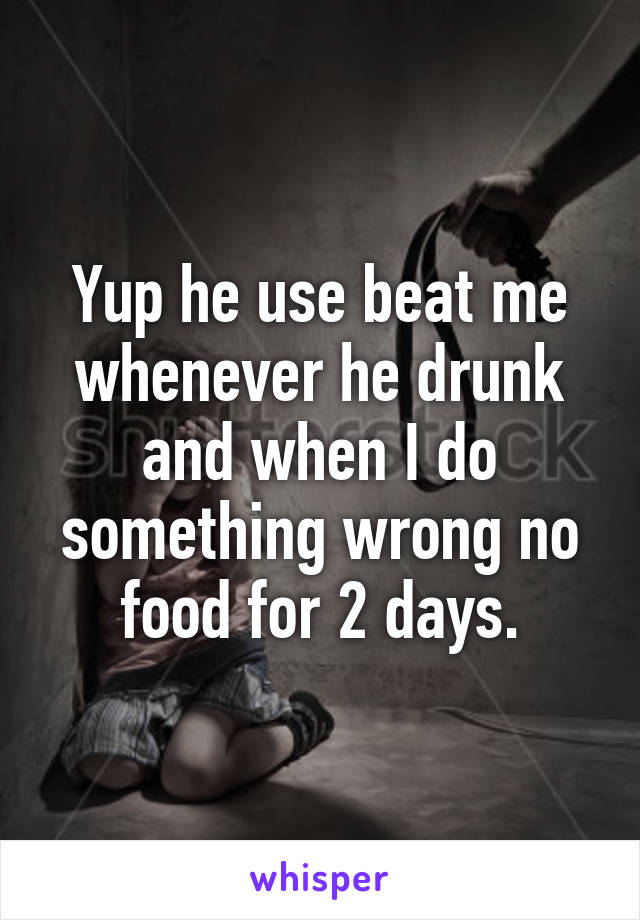 Yup he use beat me whenever he drunk and when I do something wrong no food for 2 days.