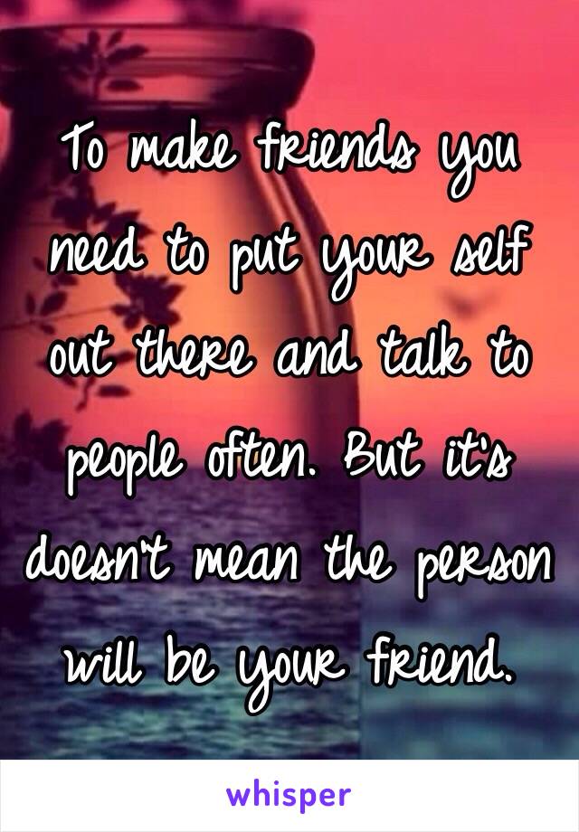 To make friends you need to put your self out there and talk to people often. But it's doesn't mean the person will be your friend. 