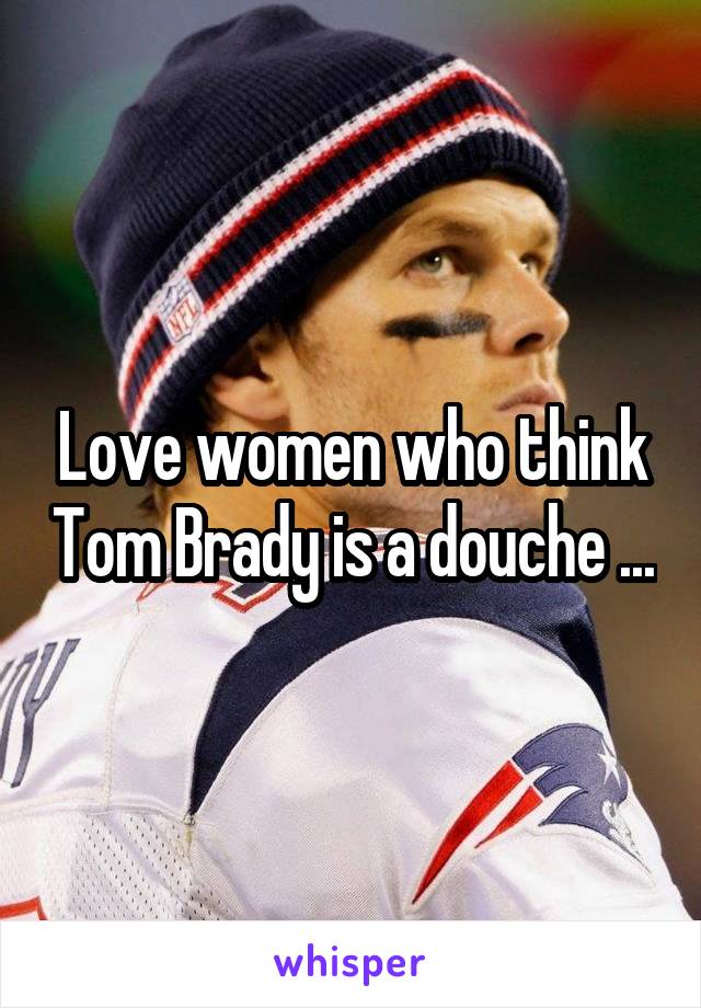 Love women who think Tom Brady is a douche ...