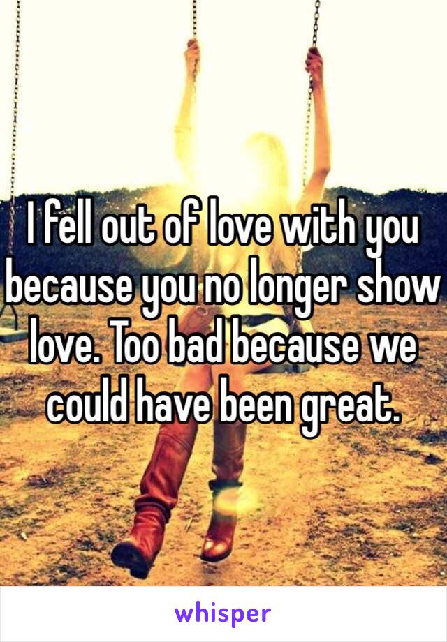 I fell out of love with you because you no longer show love. Too bad because we could have been great. 